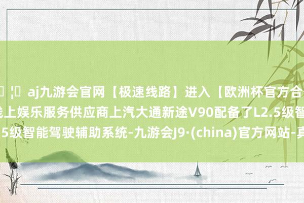 🦄aj九游会官网【极速线路】进入【欧洲杯官方合作网站】华人市场最大的线上娱乐服务供应商上汽大通新途V90配备了L2.5级智能驾驶辅助系统-九游会J9·(china)官方网站-真人游戏第一品牌