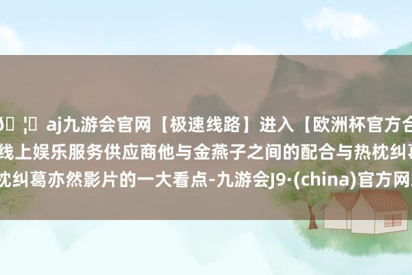 🦄aj九游会官网【极速线路】进入【欧洲杯官方合作网站】华人市场最大的线上娱乐服务供应商他与金燕子之间的配合与热枕纠葛亦然影片的一大看点-九游会J9·(china)官方网站-真人游戏第一品牌