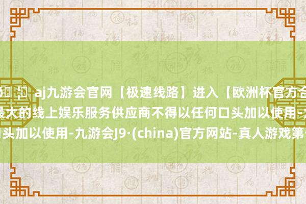 🦄aj九游会官网【极速线路】进入【欧洲杯官方合作网站】华人市场最大的线上娱乐服务供应商不得以任何口头加以使用-九游会J9·(china)官方网站-真人游戏第一品牌