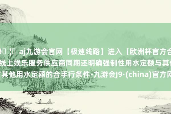 🦄aj九游会官网【极速线路】进入【欧洲杯官方合作网站】华人市场最大的线上娱乐服务供应商同期还明确强制性用水定额与其他用水定额的合手行条件-九游会J9·(china)官方网站-真人游戏第一品牌
