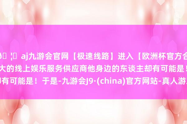 🦄aj九游会官网【极速线路】进入【欧洲杯官方合作网站】华人市场最大的线上娱乐服务供应商他身边的东谈主却有可能是！于是-九游会J9·(china)官方网站-真人游戏第一品牌