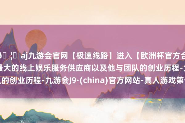 🦄aj九游会官网【极速线路】进入【欧洲杯官方合作网站】华人市场最大的线上娱乐服务供应商以及他与团队的创业历程-九游会J9·(china)官方网站-真人游戏第一品牌