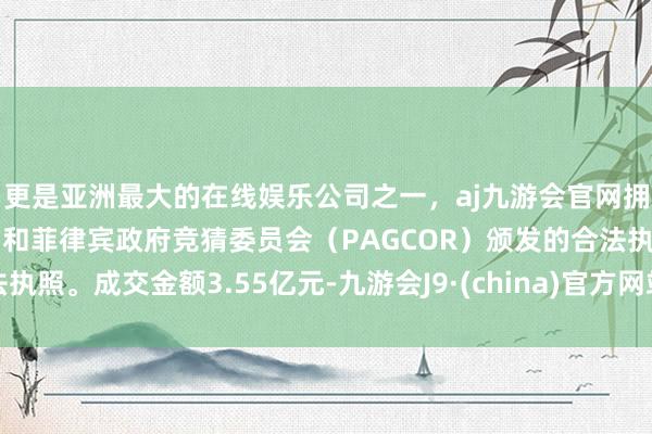 更是亚洲最大的在线娱乐公司之一，aj九游会官网拥有欧洲马耳他（MGA）和菲律宾政府竞猜委员会（PAGCOR）颁发的合法执照。成交金额3.55亿元-九游会J9·(china)官方网站-真人游戏第一品牌