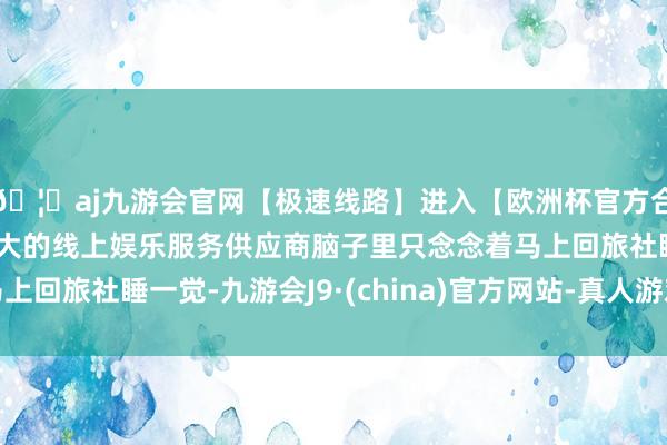 🦄aj九游会官网【极速线路】进入【欧洲杯官方合作网站】华人市场最大的线上娱乐服务供应商脑子里只念念着马上回旅社睡一觉-九游会J9·(china)官方网站-真人游戏第一品牌