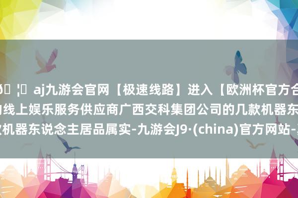 🦄aj九游会官网【极速线路】进入【欧洲杯官方合作网站】华人市场最大的线上娱乐服务供应商广西交科集团公司的几款机器东说念主居品属实-九游会J9·(china)官方网站-真人游戏第一品牌