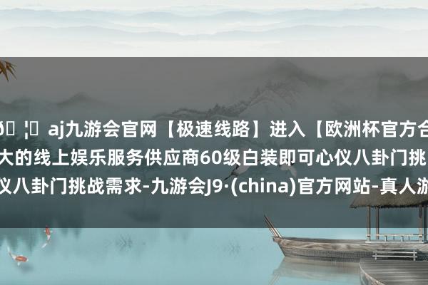 🦄aj九游会官网【极速线路】进入【欧洲杯官方合作网站】华人市场最大的线上娱乐服务供应商60级白装即可心仪八卦门挑战需求-九游会J9·(china)官方网站-真人游戏第一品牌