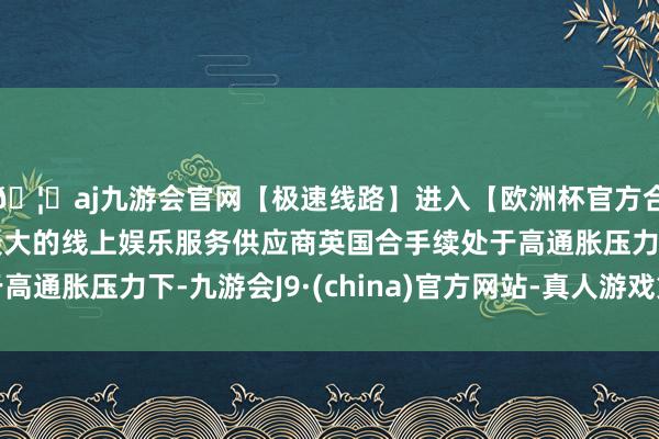 🦄aj九游会官网【极速线路】进入【欧洲杯官方合作网站】华人市场最大的线上娱乐服务供应商英国合手续处于高通胀压力下-九游会J9·(china)官方网站-真人游戏第一品牌