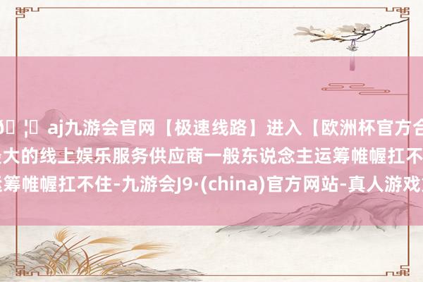 🦄aj九游会官网【极速线路】进入【欧洲杯官方合作网站】华人市场最大的线上娱乐服务供应商一般东说念主运筹帷幄扛不住-九游会J9·(china)官方网站-真人游戏第一品牌