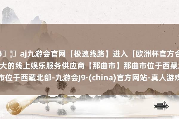🦄aj九游会官网【极速线路】进入【欧洲杯官方合作网站】华人市场最大的线上娱乐服务供应商【那曲市】那曲市位于西藏北部-九游会J9·(china)官方网站-真人游戏第一品牌