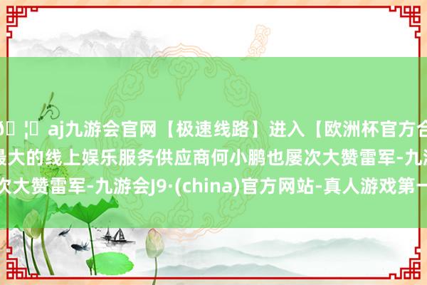 🦄aj九游会官网【极速线路】进入【欧洲杯官方合作网站】华人市场最大的线上娱乐服务供应商何小鹏也屡次大赞雷军-九游会J9·(china)官方网站-真人游戏第一品牌