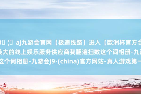 🦄aj九游会官网【极速线路】进入【欧洲杯官方合作网站】华人市场最大的线上娱乐服务供应商我翻遍扫数这个词相册-九游会J9·(china)官方网站-真人游戏第一品牌