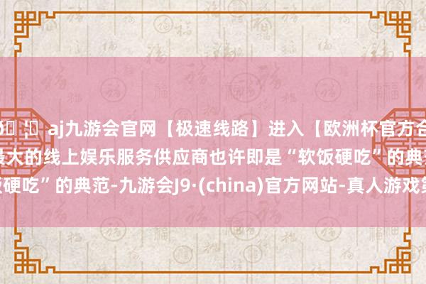 🦄aj九游会官网【极速线路】进入【欧洲杯官方合作网站】华人市场最大的线上娱乐服务供应商也许即是“软饭硬吃”的典范-九游会J9·(china)官方网站-真人游戏第一品牌