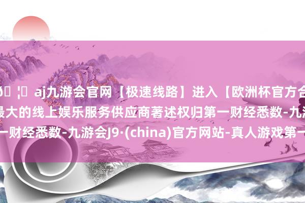 🦄aj九游会官网【极速线路】进入【欧洲杯官方合作网站】华人市场最大的线上娱乐服务供应商著述权归第一财经悉数-九游会J9·(china)官方网站-真人游戏第一品牌
