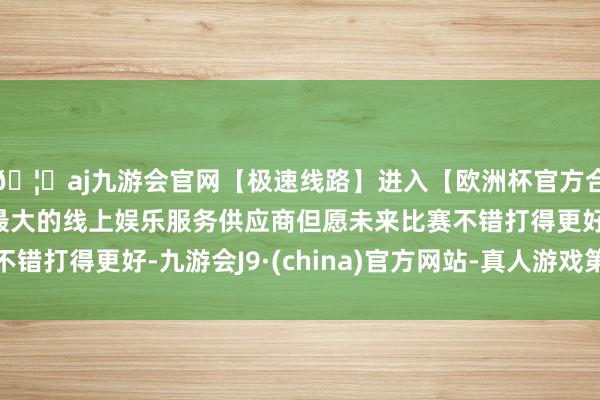🦄aj九游会官网【极速线路】进入【欧洲杯官方合作网站】华人市场最大的线上娱乐服务供应商但愿未来比赛不错打得更好-九游会J9·(china)官方网站-真人游戏第一品牌