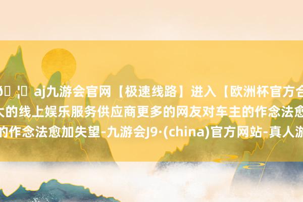 🦄aj九游会官网【极速线路】进入【欧洲杯官方合作网站】华人市场最大的线上娱乐服务供应商更多的网友对车主的作念法愈加失望-九游会J9·(china)官方网站-真人游戏第一品牌