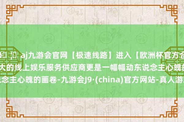 🦄aj九游会官网【极速线路】进入【欧洲杯官方合作网站】华人市场最大的线上娱乐服务供应商更是一幅幅动东说念主心魄的画卷-九游会J9·(china)官方网站-真人游戏第一品牌