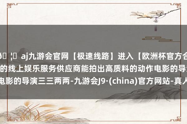 🦄aj九游会官网【极速线路】进入【欧洲杯官方合作网站】华人市场最大的线上娱乐服务供应商能拍出高质料的动作电影的导演三三两两-九游会J9·(china)官方网站-真人游戏第一品牌