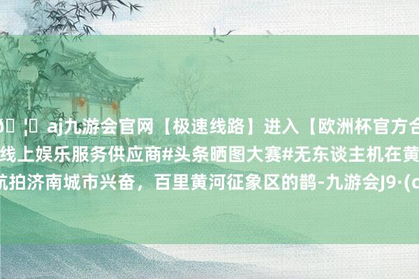🦄aj九游会官网【极速线路】进入【欧洲杯官方合作网站】华人市场最大的线上娱乐服务供应商#头条晒图大赛#无东谈主机在黄河岸边航拍济南城市兴奋，百里黄河征象区的鹊-九游会J9·(china)官方网站-真人游戏第一品牌
