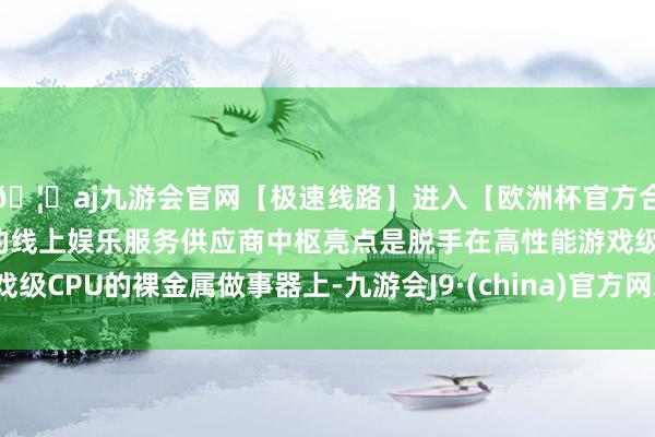 🦄aj九游会官网【极速线路】进入【欧洲杯官方合作网站】华人市场最大的线上娱乐服务供应商中枢亮点是脱手在高性能游戏级CPU的裸金属做事器上-九游会J9·(china)官方网站-真人游戏第一品牌