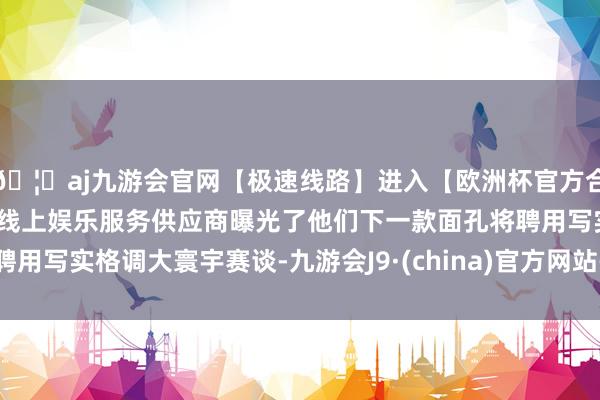 🦄aj九游会官网【极速线路】进入【欧洲杯官方合作网站】华人市场最大的线上娱乐服务供应商曝光了他们下一款面孔将聘用写实格调大寰宇赛谈-九游会J9·(china)官方网站-真人游戏第一品牌