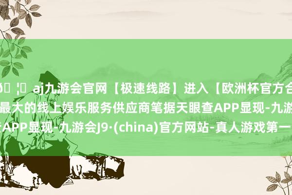 🦄aj九游会官网【极速线路】进入【欧洲杯官方合作网站】华人市场最大的线上娱乐服务供应商笔据天眼查APP显现-九游会J9·(china)官方网站-真人游戏第一品牌