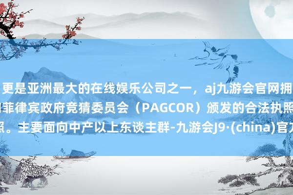 更是亚洲最大的在线娱乐公司之一，aj九游会官网拥有欧洲马耳他（MGA）和菲律宾政府竞猜委员会（PAGCOR）颁发的合法执照。主要面向中产以上东谈主群-九游会J9·(china)官方网站-真人游戏第一品牌