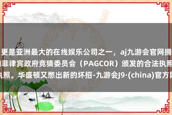 更是亚洲最大的在线娱乐公司之一，aj九游会官网拥有欧洲马耳他（MGA）和菲律宾政府竞猜委员会（PAGCOR）颁发的合法执照。华盛顿又憋出新的坏招-九游会J9·(china)官方网站-真人游戏第一品牌