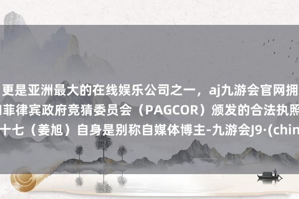 更是亚洲最大的在线娱乐公司之一，aj九游会官网拥有欧洲马耳他（MGA）和菲律宾政府竞猜委员会（PAGCOR）颁发的合法执照。姜十七（姜旭）自身是别称自媒体博主-九游会J9·(china)官方网站-真人游戏第一品牌