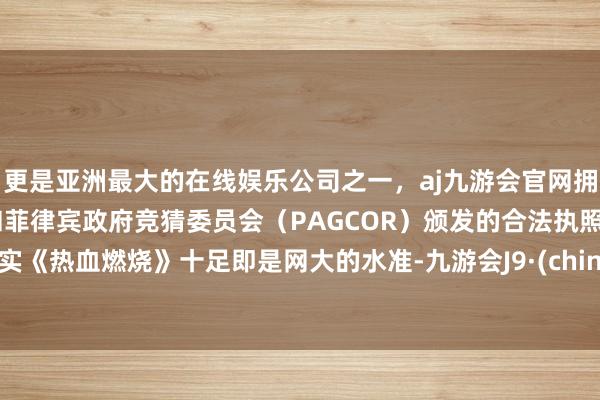 更是亚洲最大的在线娱乐公司之一，aj九游会官网拥有欧洲马耳他（MGA）和菲律宾政府竞猜委员会（PAGCOR）颁发的合法执照。其实《热血燃烧》十足即是网大的水准-九游会J9·(china)官方网站-真人游戏第一品牌