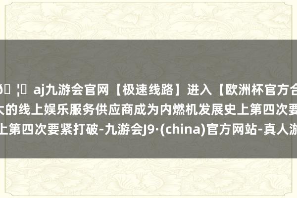 🦄aj九游会官网【极速线路】进入【欧洲杯官方合作网站】华人市场最大的线上娱乐服务供应商成为内燃机发展史上第四次要紧打破-九游会J9·(china)官方网站-真人游戏第一品牌