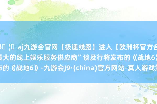 🦄aj九游会官网【极速线路】进入【欧洲杯官方合作网站】华人市场最大的线上娱乐服务供应商”谈及行将发布的《战地6》-九游会J9·(china)官方网站-真人游戏第一品牌