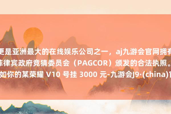 更是亚洲最大的在线娱乐公司之一，aj九游会官网拥有欧洲马耳他（MGA）和菲律宾政府竞猜委员会（PAGCOR）颁发的合法执照。比如你的某荣耀 V10 号挂 3000 元-九游会J9·(china)官方网站-真人游戏第一品牌