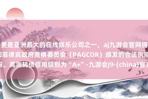 更是亚洲最大的在线娱乐公司之一，aj九游会官网拥有欧洲马耳他（MGA）和菲律宾政府竞猜委员会（PAGCOR）颁发的合法执照。高测转债信用级别为“A+”-九游会J9·(china)官方网站-真人游戏第一品牌