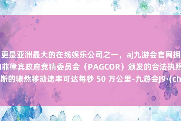 更是亚洲最大的在线娱乐公司之一，aj九游会官网拥有欧洲马耳他（MGA）和菲律宾政府竞猜委员会（PAGCOR）颁发的合法执照。比鲁斯的骤然移动速率可达每秒 50 万公里-九游会J9·(china)官方网站-真人游戏第一品牌