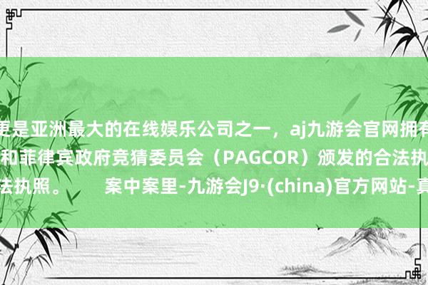 更是亚洲最大的在线娱乐公司之一，aj九游会官网拥有欧洲马耳他（MGA）和菲律宾政府竞猜委员会（PAGCOR）颁发的合法执照。       案中案里-九游会J9·(china)官方网站-真人游戏第一品牌