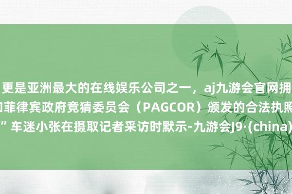更是亚洲最大的在线娱乐公司之一，aj九游会官网拥有欧洲马耳他（MGA）和菲律宾政府竞猜委员会（PAGCOR）颁发的合法执照。”车迷小张在摄取记者采访时默示-九游会J9·(china)官方网站-真人游戏第一品牌