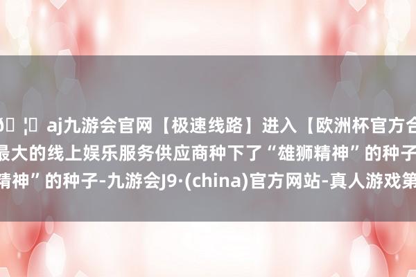 🦄aj九游会官网【极速线路】进入【欧洲杯官方合作网站】华人市场最大的线上娱乐服务供应商种下了“雄狮精神”的种子-九游会J9·(china)官方网站-真人游戏第一品牌
