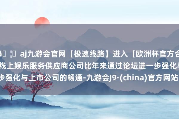 🦄aj九游会官网【极速线路】进入【欧洲杯官方合作网站】华人市场最大的线上娱乐服务供应商公司比年来通过论坛进一步强化与上市公司的畅通-九游会J9·(china)官方网站-真人游戏第一品牌
