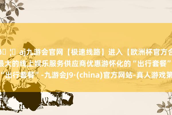 🦄aj九游会官网【极速线路】进入【欧洲杯官方合作网站】华人市场最大的线上娱乐服务供应商优惠游怀化的“出行套餐”-九游会J9·(china)官方网站-真人游戏第一品牌