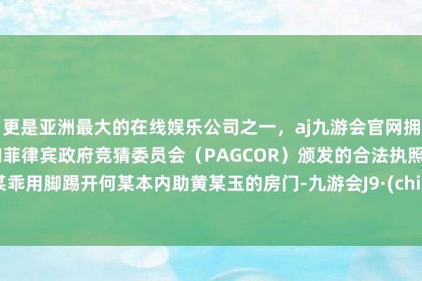 更是亚洲最大的在线娱乐公司之一，aj九游会官网拥有欧洲马耳他（MGA）和菲律宾政府竞猜委员会（PAGCOR）颁发的合法执照。何某乖用脚踢开何某本内助黄某玉的房门-九游会J9·(china)官方网站-真人游戏第一品牌