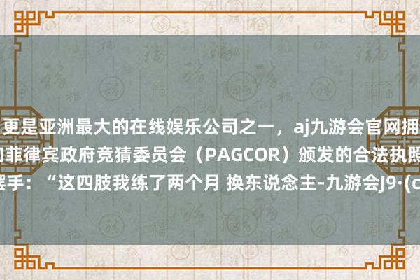 更是亚洲最大的在线娱乐公司之一，aj九游会官网拥有欧洲马耳他（MGA）和菲律宾政府竞猜委员会（PAGCOR）颁发的合法执照。他摆摆手：“这四肢我练了两个月 换东说念主-九游会J9·(china)官方网站-真人游戏第一品牌