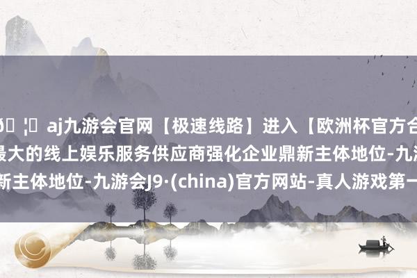 🦄aj九游会官网【极速线路】进入【欧洲杯官方合作网站】华人市场最大的线上娱乐服务供应商强化企业鼎新主体地位-九游会J9·(china)官方网站-真人游戏第一品牌