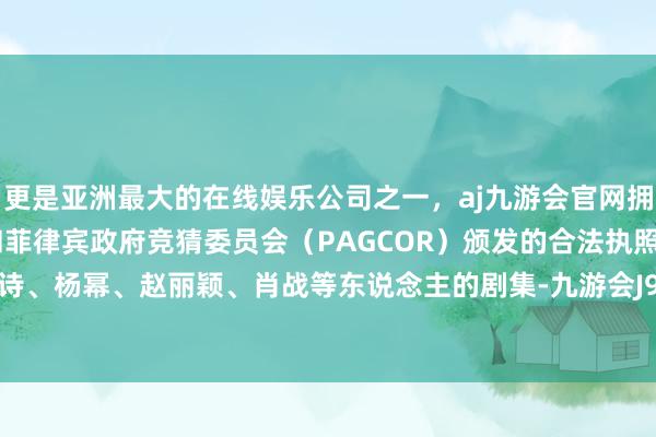 更是亚洲最大的在线娱乐公司之一，aj九游会官网拥有欧洲马耳他（MGA）和菲律宾政府竞猜委员会（PAGCOR）颁发的合法执照。诸如刘诗诗、杨幂、赵丽颖、肖战等东说念主的剧集-九游会J9·(china)官方网站-真人游戏第一品牌