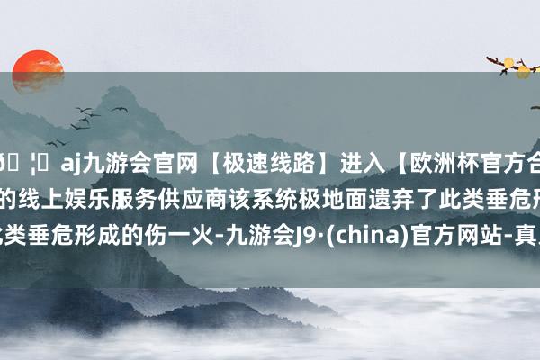 🦄aj九游会官网【极速线路】进入【欧洲杯官方合作网站】华人市场最大的线上娱乐服务供应商该系统极地面遗弃了此类垂危形成的伤一火-九游会J9·(china)官方网站-真人游戏第一品牌