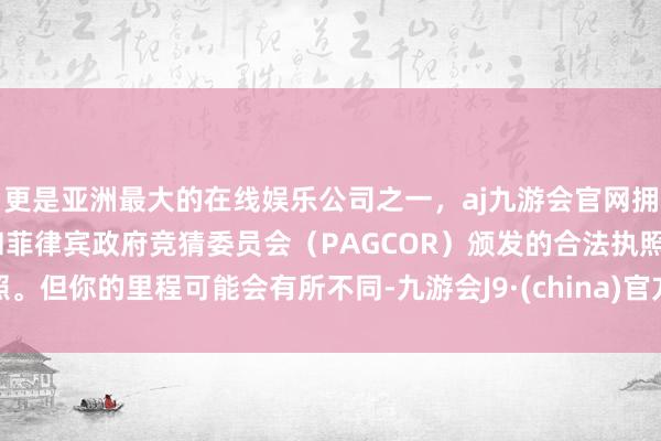 更是亚洲最大的在线娱乐公司之一，aj九游会官网拥有欧洲马耳他（MGA）和菲律宾政府竞猜委员会（PAGCOR）颁发的合法执照。但你的里程可能会有所不同-九游会J9·(china)官方网站-真人游戏第一品牌