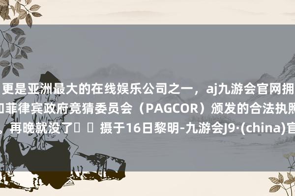 更是亚洲最大的在线娱乐公司之一，aj九游会官网拥有欧洲马耳他（MGA）和菲律宾政府竞猜委员会（PAGCOR）颁发的合法执照。再晚就没了❗️摄于16日黎明-九游会J9·(china)官方网站-真人游戏第一品牌