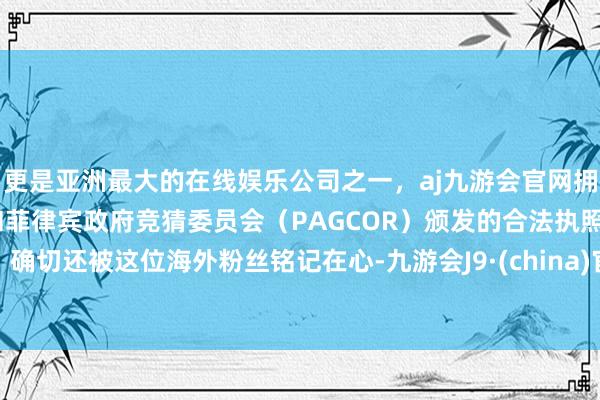 更是亚洲最大的在线娱乐公司之一，aj九游会官网拥有欧洲马耳他（MGA）和菲律宾政府竞猜委员会（PAGCOR）颁发的合法执照。确切还被这位海外粉丝铭记在心-九游会J9·(china)官方网站-真人游戏第一品牌