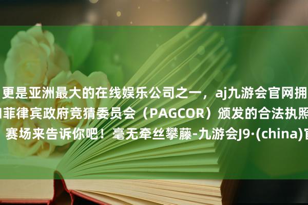 更是亚洲最大的在线娱乐公司之一，aj九游会官网拥有欧洲马耳他（MGA）和菲律宾政府竞猜委员会（PAGCOR）颁发的合法执照。赛场来告诉你吧！毫无牵丝攀藤-九游会J9·(china)官方网站-真人游戏第一品牌