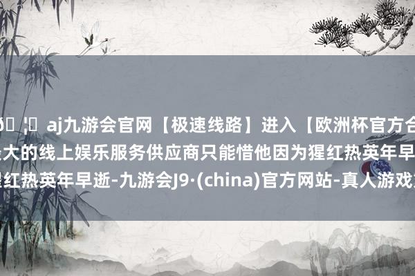 🦄aj九游会官网【极速线路】进入【欧洲杯官方合作网站】华人市场最大的线上娱乐服务供应商只能惜他因为猩红热英年早逝-九游会J9·(china)官方网站-真人游戏第一品牌