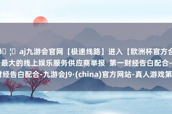 🦄aj九游会官网【极速线路】进入【欧洲杯官方合作网站】华人市场最大的线上娱乐服务供应商举报  第一财经告白配合-九游会J9·(china)官方网站-真人游戏第一品牌